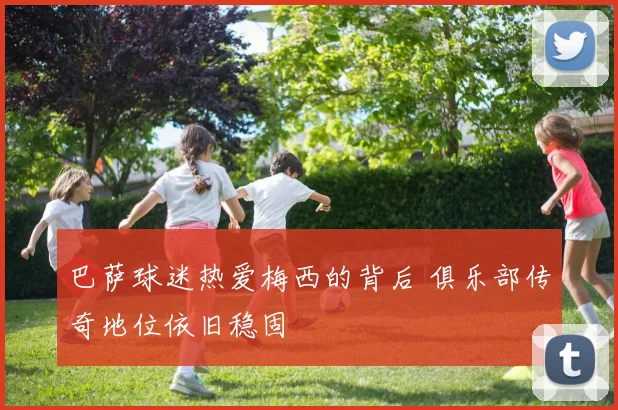 巴萨球迷热爱梅西的背后 俱乐部传奇地位依旧稳固