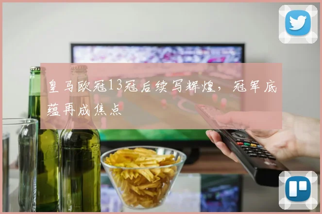 皇马欧冠13冠后续写辉煌，冠军底蕴再成焦点