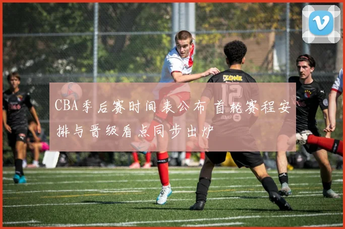 CBA季后赛时间表公布 首轮赛程安排与晋级看点同步出炉