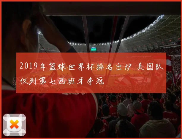 2019年篮球世界杯排名出炉 美国队仅列第七西班牙夺冠
