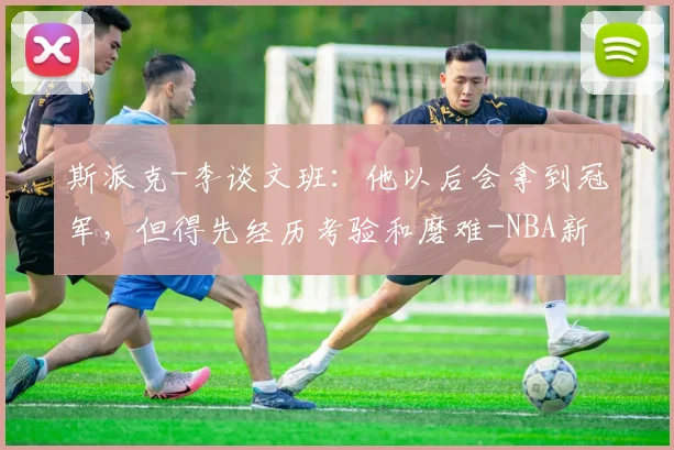 斯派克-李谈文班：他以后会拿到冠军，但得先经历考验和磨难-NBA新闻
