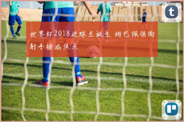 世界杯2018进球王诞生 姆巴佩领衔射手榜成焦点
