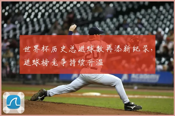 世界杯历史总进球数再添新纪录,进球榜竞争持续升温