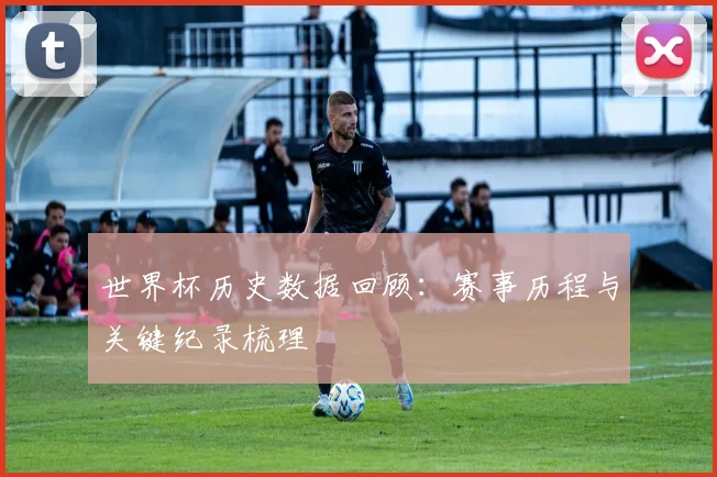世界杯历史数据回顾:赛事历程与关键纪录梳理