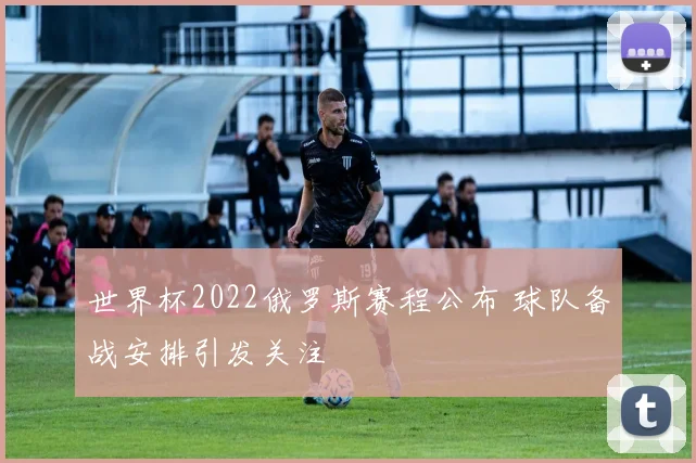世界杯2022俄罗斯赛程公布 球队备战安排引发关注
