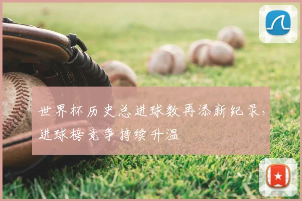 世界杯历史总进球数再添新纪录,进球榜竞争持续升温